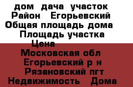 дом, дача, участок › Район ­ Егорьевский › Общая площадь дома ­ 80 › Площадь участка ­ 13 › Цена ­ 1 000 000 - Московская обл., Егорьевский р-н, Рязановский пгт Недвижимость » Дома, коттеджи, дачи продажа   